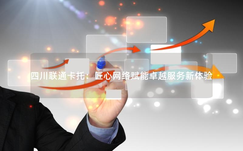 四川联通卡托：匠心网络赋能卓越服务新体验
