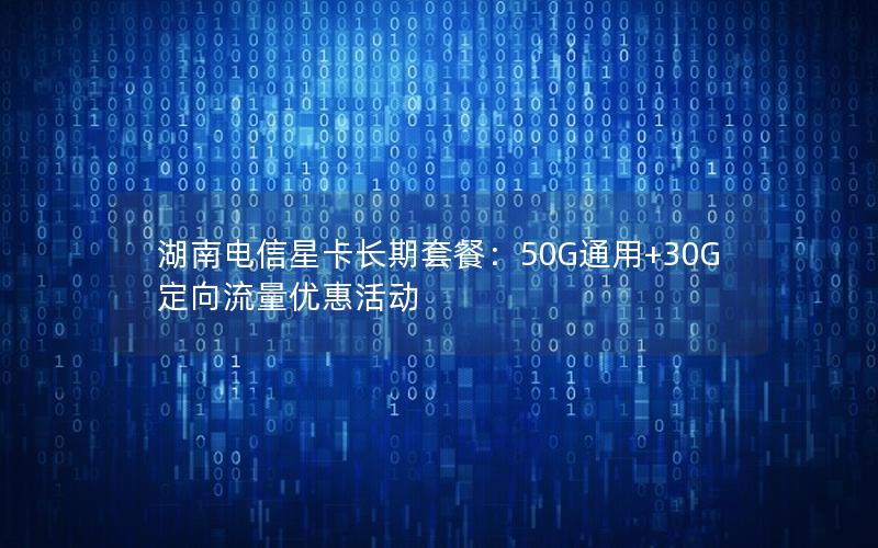 湖南电信星卡长期套餐：50G通用+30G定向流量优惠活动