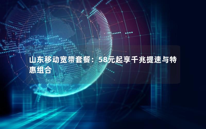 山东移动宽带套餐：58元起享千兆提速与特惠组合