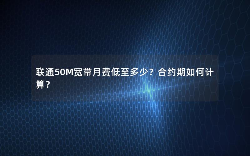 联通50M宽带月费低至多少？合约期如何计算？