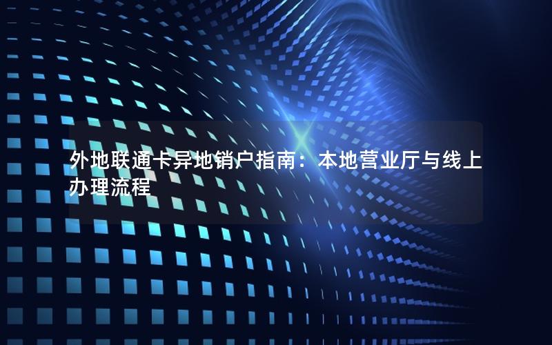 外地联通卡异地销户指南：本地营业厅与线上办理流程