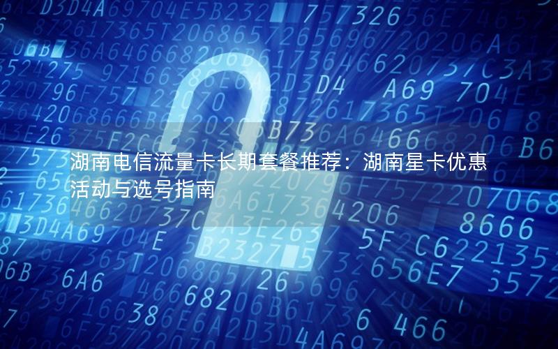 湖南电信流量卡长期套餐推荐：湖南星卡优惠活动与选号指南