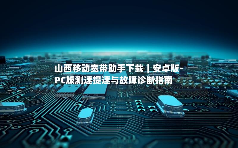 山西移动宽带助手下载｜安卓版-PC版测速提速与故障诊断指南