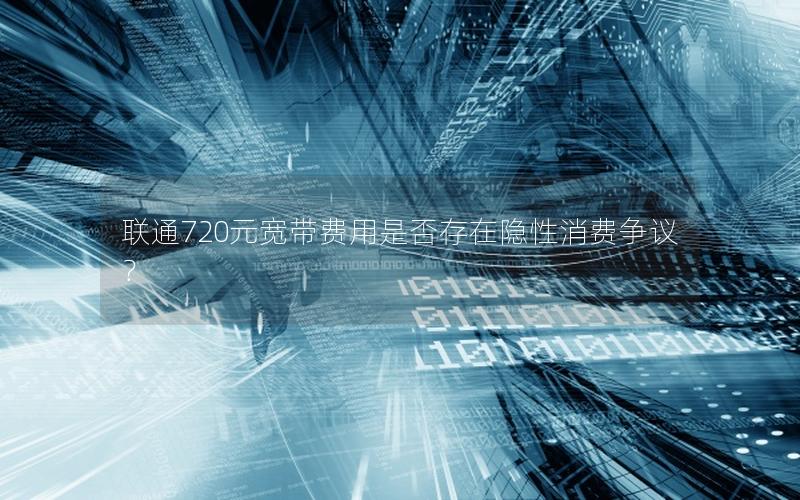 联通720元宽带费用是否存在隐性消费争议？