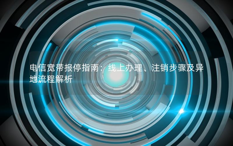 电信宽带报停指南：线上办理、注销步骤及异地流程解析