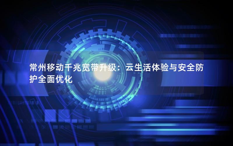 常州移动千兆宽带升级：云生活体验与安全防护全面优化