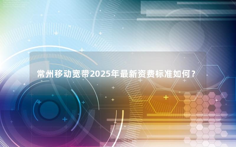 常州移动宽带2025年最新资费标准如何？