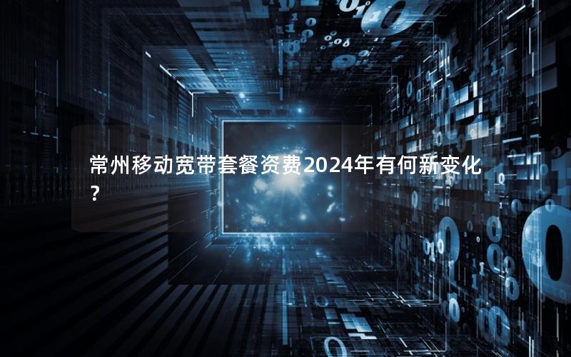 常州移动宽带套餐资费2024年有何新变化？