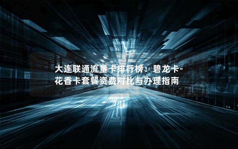 大连联通流量卡排行榜：碧龙卡-花香卡套餐资费对比与办理指南