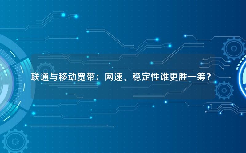 联通与移动宽带：网速、稳定性谁更胜一筹？