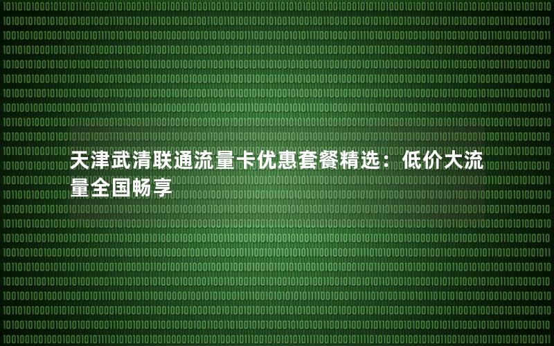 天津武清联通流量卡优惠套餐精选：低价大流量全国畅享