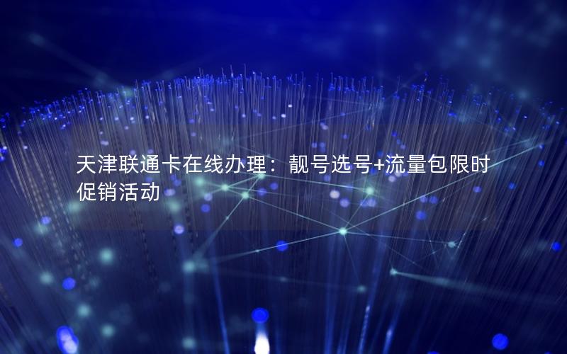 天津联通卡在线办理：靓号选号+流量包限时促销活动