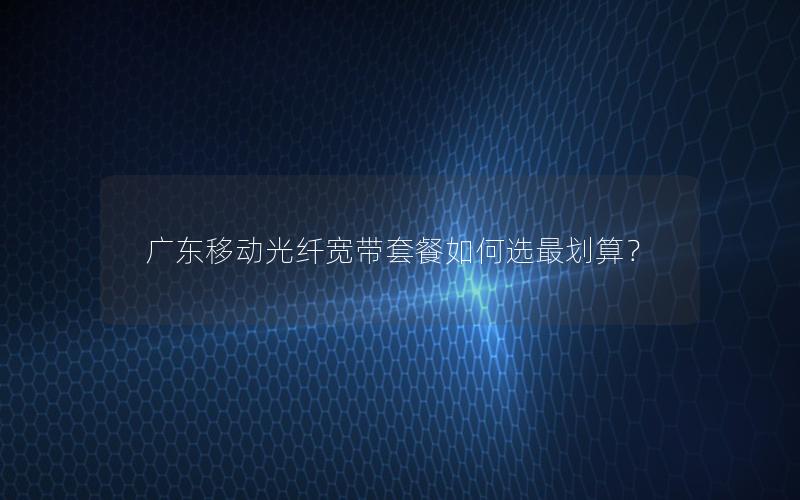 广东移动光纤宽带套餐如何选最划算？