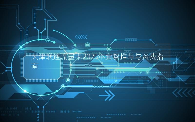 天津联通流量卡2025年套餐推荐与资费指南