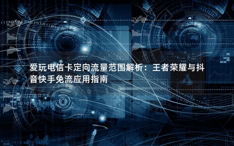 爱玩电信卡定向流量范围解析：王者荣耀与抖音快手免流应用指南