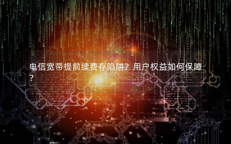 电信宽带提前续费存陷阱？用户权益如何保障？