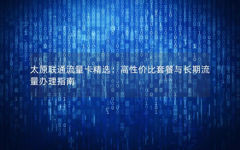 太原联通流量卡精选：高性价比套餐与长期流量办理指南