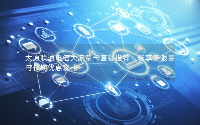 太原联通电信大流量卡套餐推荐：畅享不限量与长期优惠攻略
