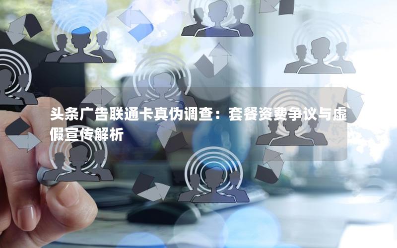头条广告联通卡真伪调查：套餐资费争议与虚假宣传解析