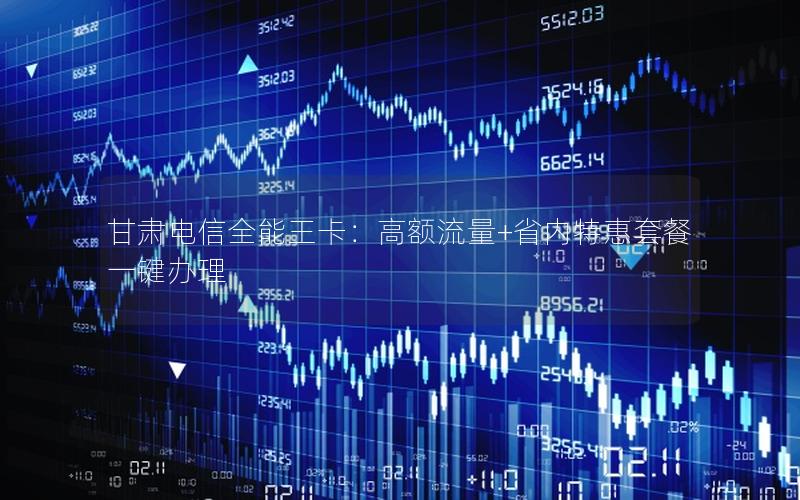 甘肃电信全能王卡：高额流量+省内特惠套餐一键办理