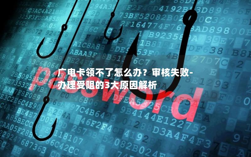 广电卡领不了怎么办？审核失败-办理受阻的3大原因解析