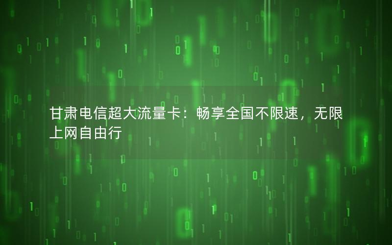 甘肃电信超大流量卡：畅享全国不限速，无限上网自由行