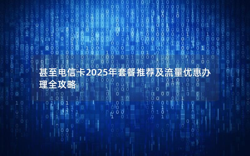 甚至电信卡2025年套餐推荐及流量优惠办理全攻略