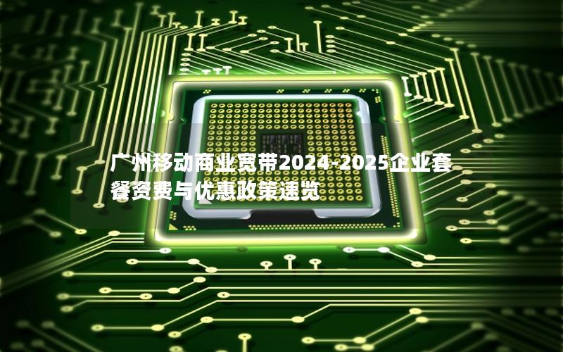 广州移动商业宽带2024-2025企业套餐资费与优惠政策速览