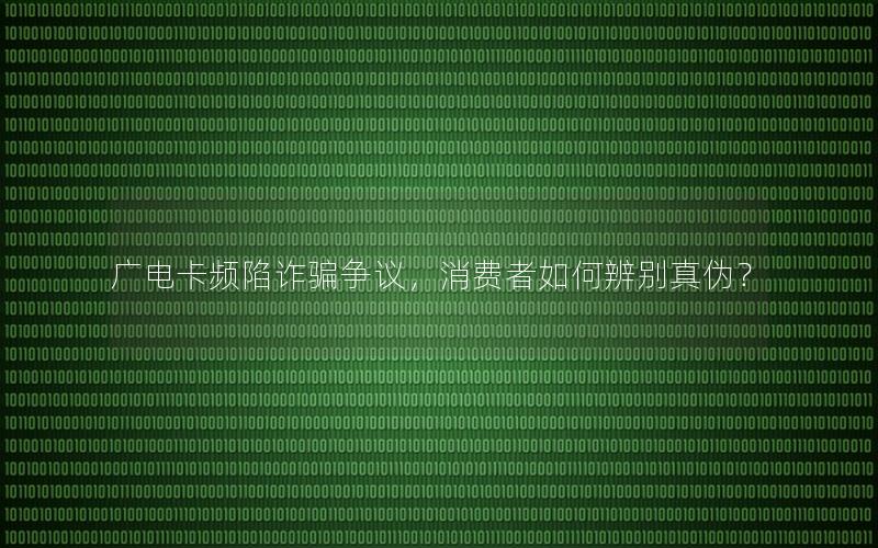 广电卡频陷诈骗争议，消费者如何辨别真伪？