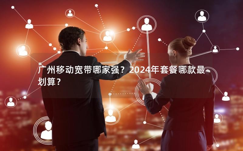 广州移动宽带哪家强？2024年套餐哪款最划算？