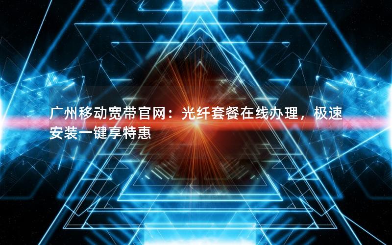 广州移动宽带官网：光纤套餐在线办理，极速安装一键享特惠