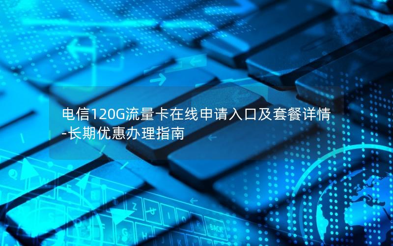 电信120G流量卡在线申请入口及套餐详情-长期优惠办理指南