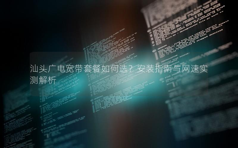 汕头广电宽带套餐如何选？安装指南与网速实测解析