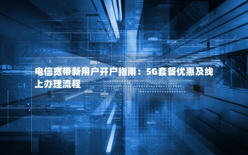 电信宽带新用户开户指南：5G套餐优惠及线上办理流程