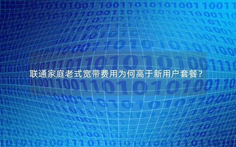 联通家庭老式宽带费用为何高于新用户套餐？