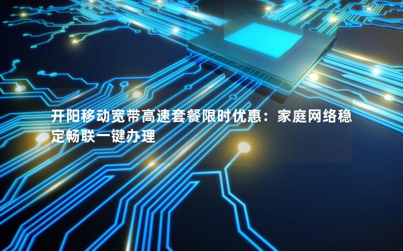 开阳移动宽带高速套餐限时优惠：家庭网络稳定畅联一键办理