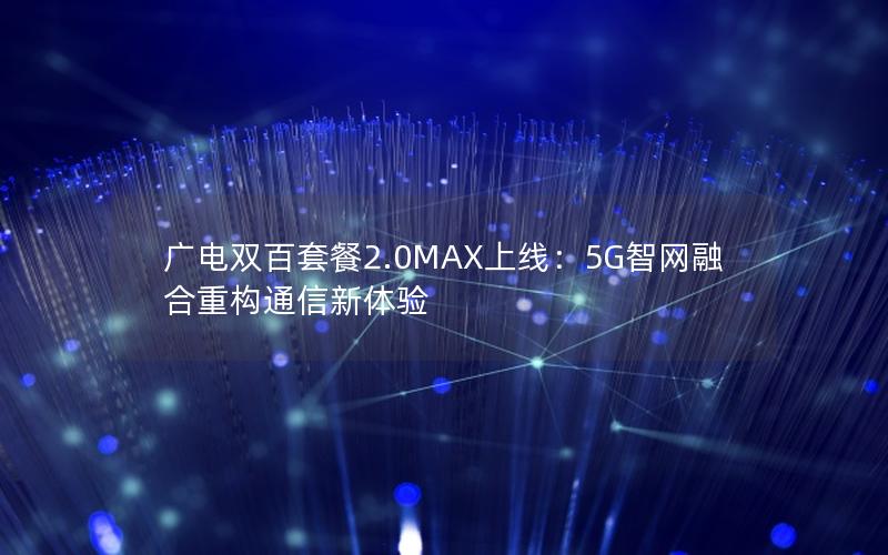 广电双百套餐2.0MAX上线：5G智网融合重构通信新体验