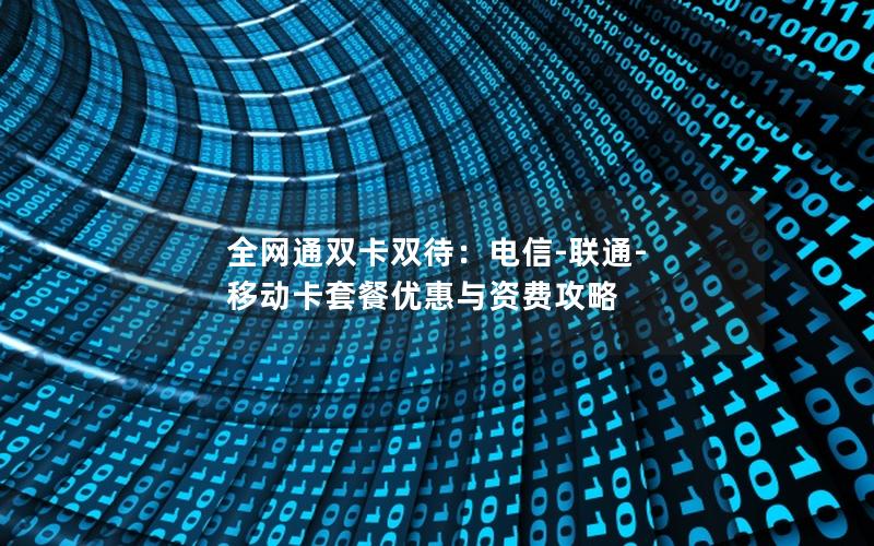 全网通双卡双待：电信-联通-移动卡套餐优惠与资费攻略