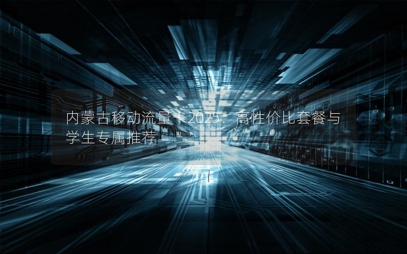 内蒙古移动流量卡2025：高性价比套餐与学生专属推荐