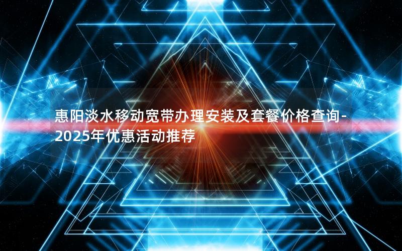 惠阳淡水移动宽带办理安装及套餐价格查询-2025年优惠活动推荐