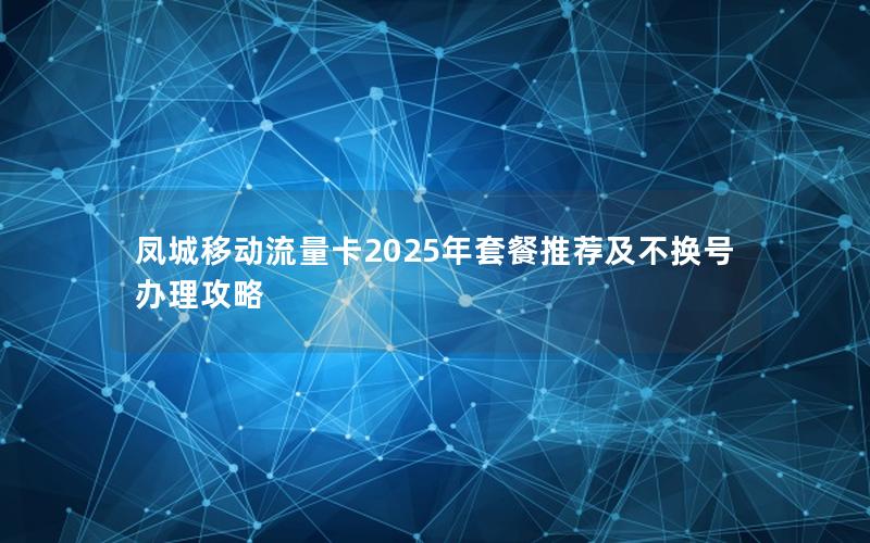 凤城移动流量卡2025年套餐推荐及不换号办理攻略