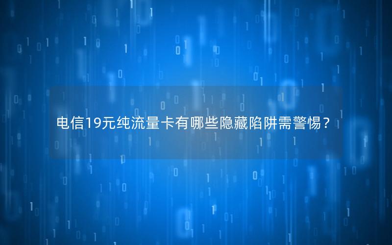 电信19元纯流量卡有哪些隐藏陷阱需警惕？
