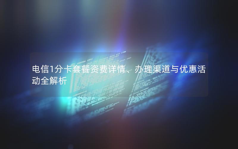 电信1分卡套餐资费详情、办理渠道与优惠活动全解析