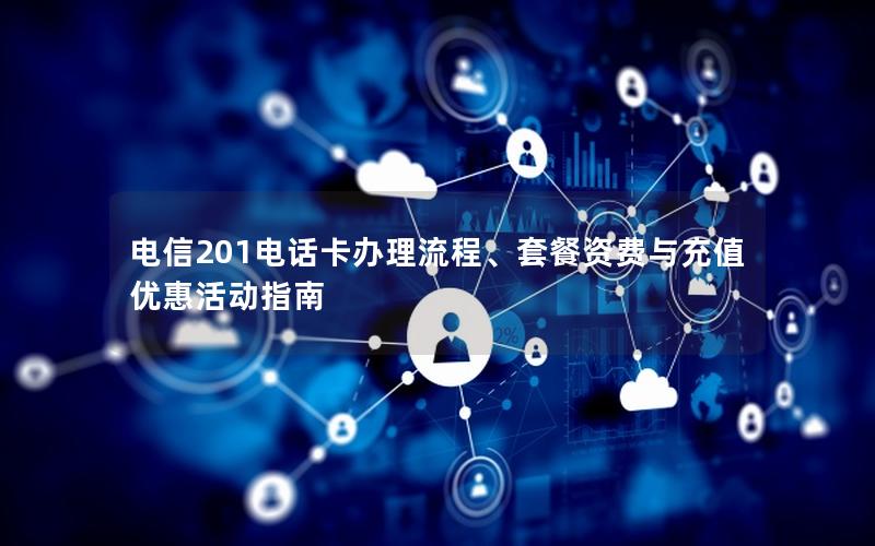 电信201电话卡办理流程、套餐资费与充值优惠活动指南