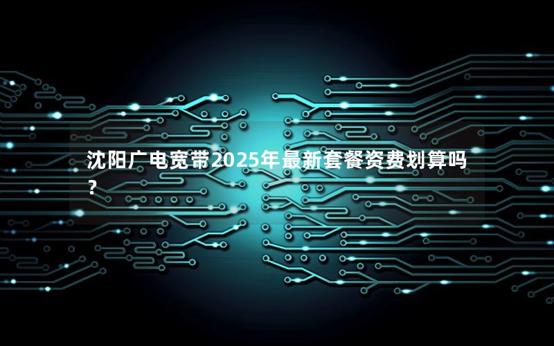 沈阳广电宽带2025年最新套餐资费划算吗？