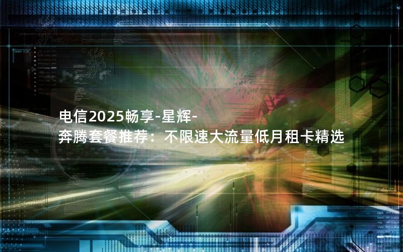 电信2025畅享-星辉-奔腾套餐推荐：不限速大流量低月租卡精选
