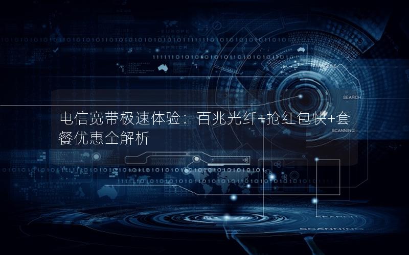 电信宽带极速体验：百兆光纤+抢红包快+套餐优惠全解析