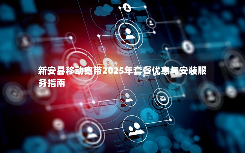 新安县移动宽带2025年套餐优惠与安装服务指南