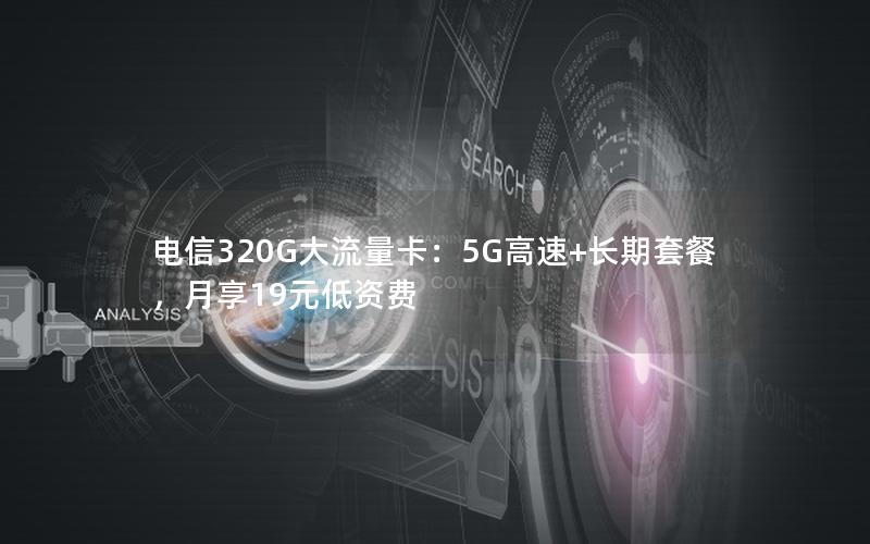 电信320G大流量卡：5G高速+长期套餐，月享19元低资费