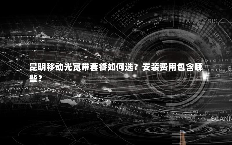 昆明移动光宽带套餐如何选？安装费用包含哪些？